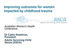 Improving outcomes for women 
impacted by childhood trauma 
Australian Women’s Health 
Conference 
Dr Cathy Kezelman, 
President 
Adults Surviving Child 
Abuse (ASCA) 
1 
 