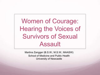 Women of Courage: 
Hearing the Voices of 
Survivors of Sexual 
Assault 
Martina Zangger (B.S.W.; M.S.W.; MAASW) 
School of Medicine and Public Health 
University of Newcastle 
 