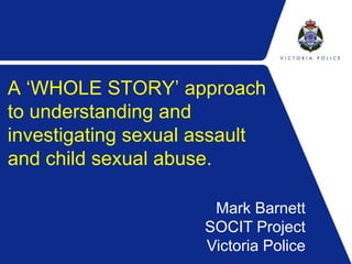A ‘WHOLE STORY’ approach 
to understanding and 
investigating sexual assault 
and child sexual abuse. 
Mark Barnett 
SOCIT Project 
Victoria Police 
 