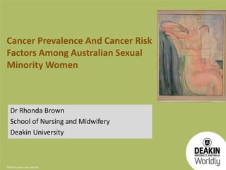 Cancer Prevalence And Cancer Risk 
Factors Among Australian Sexual 
Minority Women 
Dr Rhonda Brown 
School of Nursing and Midwifery 
Deakin University 
CRICOS Provider Code: 00113B 
 