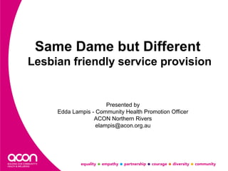 Same Dame but Different 
Lesbian friendly service provision 
Presented by 
Edda Lampis - Community Health Promotion Officer 
ACON Northern Rivers 
elampis@acon.org.au 
 