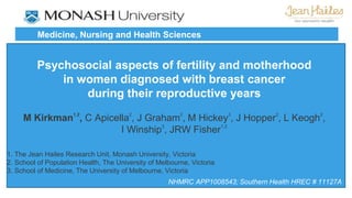 Medicine, Nursing and Health Sciences 
Psychosocial aspects of fertility and motherhood 
in women diagnosed with breast cancer 
during their reproductive years 
M Kirkman1,2, C Apicella2, J Graham2, M Hickey3, J Hopper2, L Keogh2, 
I Winship3, JRW Fisher1,2 
1. The Jean Hailes Research Unit, Monash University, Victoria 
2. School of Population Health, The University of Melbourne, Victoria 
3. School of Medicine, The University of Melbourne, Victoria 
NHMRC APP1008543; Southern Health HREC # 11127A 
 