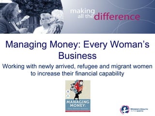 Managing Money: Every Woman’s 
Business 
Working with newly arrived, refugee and migrant women 
to increase their financial capability 
 