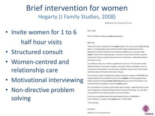 Brief intervention for women 
Hegarty (J Family Studies, 2008) 
• Invite women for 1 to 6 
half hour visits 
• Structured consult 
• Women-centred and 
relationship care 
• Motivational interviewing 
• Non-directive problem 
solving 
 