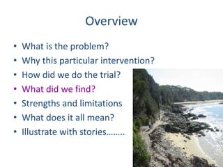 Overview 
• What is the problem? 
• Why this particular intervention? 
• How did we do the trial? 
• What did we find? 
• Strengths and limitations 
• What does it all mean? 
• Illustrate with stories…….. 
 