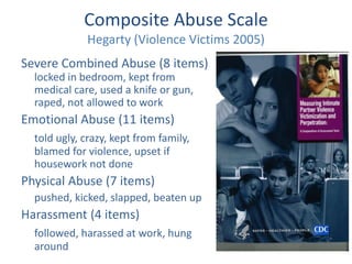 Composite Abuse Scale 
Hegarty (Violence Victims 2005) 
Severe Combined Abuse (8 items) 
locked in bedroom, kept from 
medical care, used a knife or gun, 
raped, not allowed to work 
Emotional Abuse (11 items) 
told ugly, crazy, kept from family, 
blamed for violence, upset if 
housework not done 
Physical Abuse (7 items) 
pushed, kicked, slapped, beaten up 
Harassment (4 items) 
followed, harassed at work, hung 
around 
 