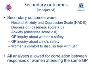 Secondary outcomes 
(unadjusted) 
• Secondary outcomes were: 
– Hospital Anxiety and Depression Scale (HADS) 
Depression (caseness score ≥ 8) 
Anxiety (caseness score ≥ 8) 
– GP inquiry about woman’s safety 
– GP inquiry about child’s safety 
– Woman’s comfort to discuss fear with GP 
• All analyses allowed for correlation between 
responses of women attending the same GP 
 