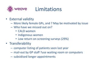 Limitations 
• External validity 
– More likely female GPs, and ? May be motivated by issue 
– Who have we missed out on? 
• CALD women 
• Indigenous women 
• Low return on screening surveys (29%) 
• Transferability 
– computer listing of patients seen last year 
– mail-out by GP staff ?use waiting room or computers 
– subsidised longer appointments 
 