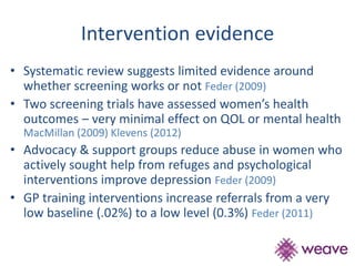 Intervention evidence 
• Systematic review suggests limited evidence around 
whether screening works or not Feder (2009) 
• Two screening trials have assessed women’s health 
outcomes – very minimal effect on QOL or mental health 
MacMillan (2009) Klevens (2012) 
• Advocacy & support groups reduce abuse in women who 
actively sought help from refuges and psychological 
interventions improve depression Feder (2009) 
• GP training interventions increase referrals from a very 
low baseline (.02%) to a low level (0.3%) Feder (2011) 
 