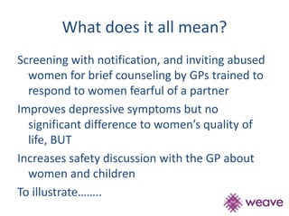 What does it all mean? 
Screening with notification, and inviting abused 
women for brief counseling by GPs trained to 
respond to women fearful of a partner 
Improves depressive symptoms but no 
significant difference to women’s quality of 
life, BUT 
Increases safety discussion with the GP about 
women and children 
To illustrate…….. 
 