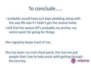 To conclude..... 
I probably would have just kept plodding along with 
the way life was if I hadn’t got the weave invite. 
I still find the weave GP's probably my anchor, my 
centre point for going for things. 
She regularly keeps track of me. 
She has been my main focal point, the rest are just 
people that I see to help assist with getting through 
the journey. 
 