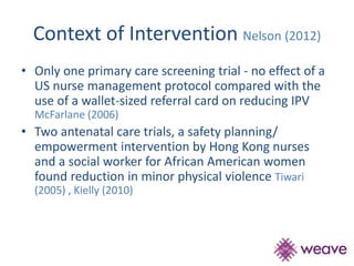 Context of Intervention Nelson (2012) 
• Only one primary care screening trial - no effect of a 
US nurse management protocol compared with the 
use of a wallet-sized referral card on reducing IPV 
McFarlane (2006) 
• Two antenatal care trials, a safety planning/ 
empowerment intervention by Hong Kong nurses 
and a social worker for African American women 
found reduction in minor physical violence Tiwari 
(2005) , Kielly (2010) 
 