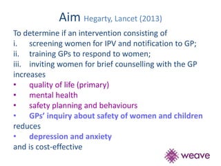 Aim Hegarty, Lancet (2013) 
To determine if an intervention consisting of 
i. screening women for IPV and notification to GP; 
ii. training GPs to respond to women; 
iii. inviting women for brief counselling with the GP 
increases 
• quality of life (primary) 
• mental health 
• safety planning and behaviours 
• GPs’ inquiry about safety of women and children 
reduces 
• depression and anxiety 
and is cost-effective 
 