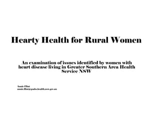 Hearty Health for Rural Women 
An examination of issues identified by women with 
heart disease living in Greater Southern Area Health 
Service NSW 
Annie Flint 
annie.flint@gsahs.health.nsw.gov.au 
 