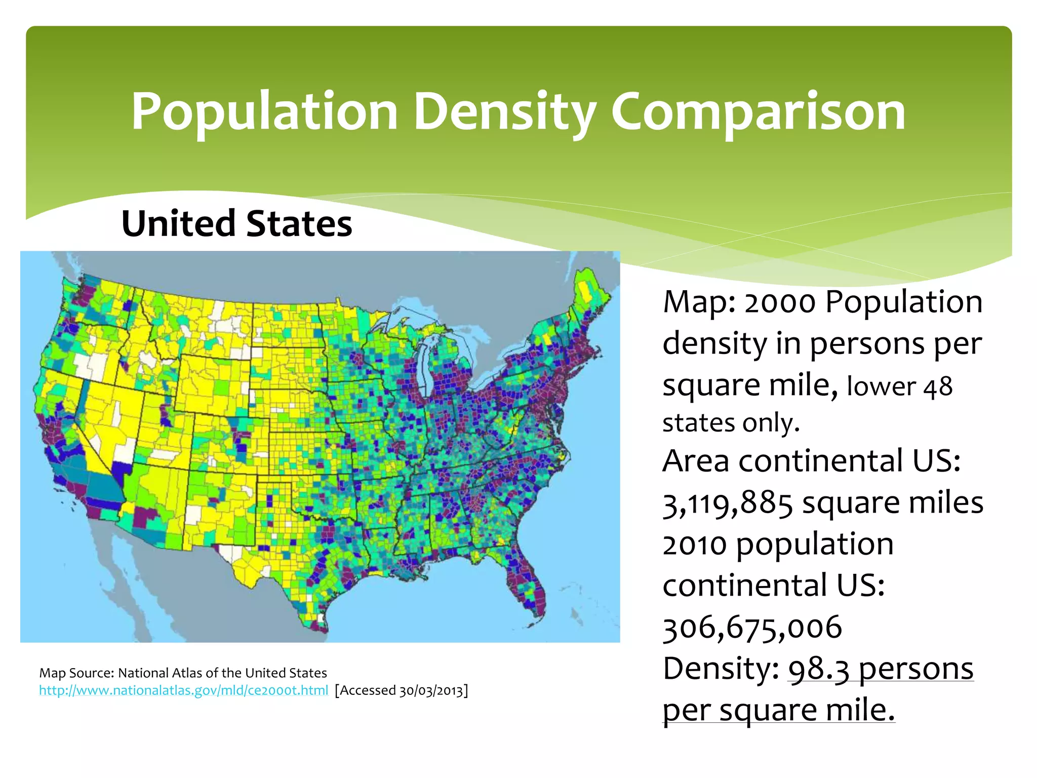 Population Density Comparison 
Map: 2000 Population 
density in persons per 
square mile, lower 48 
states only. 
Area continental US: 
3,119,885 square miles 
2010 population 
continental US: 
306,675,006 
Density: 98.3 persons 
per square mile. 
United States 
Map Source: National Atlas of the United States 
http://www.nationalatlas.gov/mld/ce2000t.html [Accessed 30/03/2013] 
 