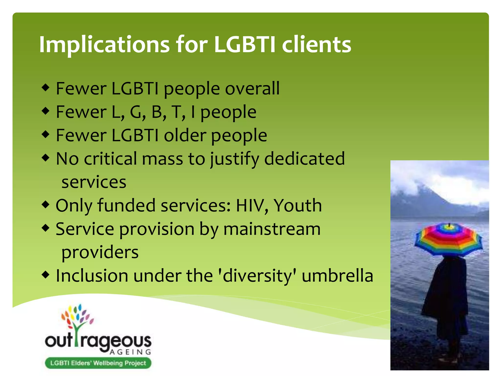 Implications for LGBTI clients 
 Fewer LGBTI people overall 
 Fewer L, G, B, T, I people 
 Fewer LGBTI older people 
 No critical mass to justify dedicated 
services 
 Only funded services: HIV, Youth 
 Service provision by mainstream 
providers 
 Inclusion under the 'diversity' umbrella 
 