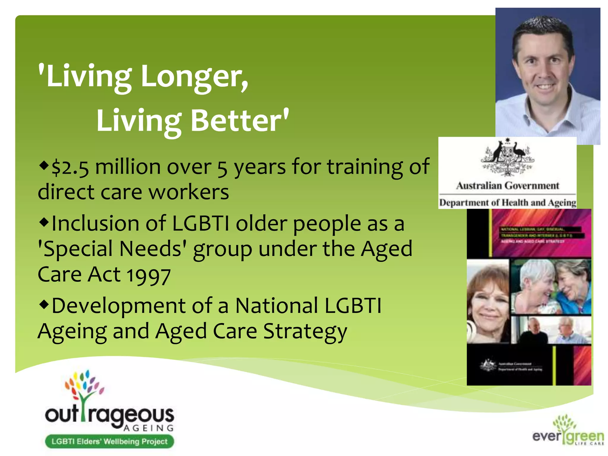 'Living Longer, 
Living Better' 
$2.5 million over 5 years for training of 
direct care workers 
Inclusion of LGBTI older people as a 
'Special Needs' group under the Aged 
Care Act 1997 
Development of a National LGBTI 
Ageing and Aged Care Strategy 
 