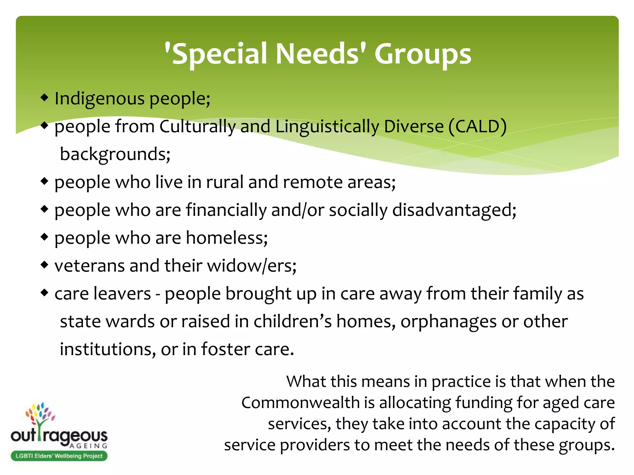 'Special Needs' Groups 
 Indigenous people; 
 people from Culturally and Linguistically Diverse (CALD) 
backgrounds; 
 people who live in rural and remote areas; 
 people who are financially and/or socially disadvantaged; 
 people who are homeless; 
 veterans and their widow/ers; 
 care leavers - people brought up in care away from their family as 
state wards or raised in children’s homes, orphanages or other 
institutions, or in foster care. 
What this means in practice is that when the 
Commonwealth is allocating funding for aged care 
services, they take into account the capacity of 
service providers to meet the needs of these groups. 
 