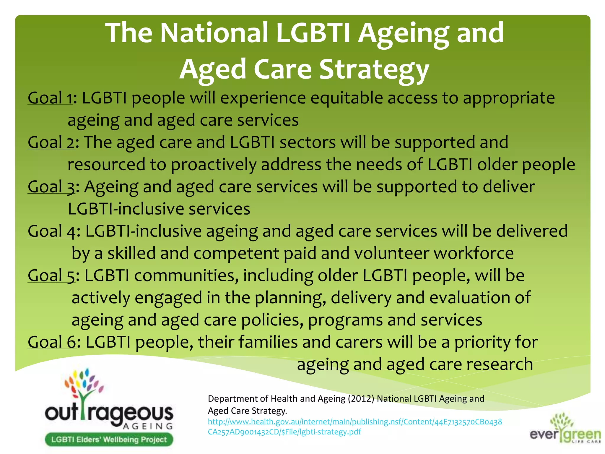 The National LGBTI Ageing and 
Aged Care Strategy 
Goal 1: LGBTI people will experience equitable access to appropriate 
ageing and aged care services 
Goal 2: The aged care and LGBTI sectors will be supported and 
resourced to proactively address the needs of LGBTI older people 
Goal 3: Ageing and aged care services will be supported to deliver 
LGBTI-inclusive services 
Goal 4: LGBTI-inclusive ageing and aged care services will be delivered 
by a skilled and competent paid and volunteer workforce 
Goal 5: LGBTI communities, including older LGBTI people, will be 
actively engaged in the planning, delivery and evaluation of 
ageing and aged care policies, programs and services 
Goal 6: LGBTI people, their families and carers will be a priority for 
ageing and aged care research 
Department of Health and Ageing (2012) National LGBTI Ageing and 
Aged Care Strategy. 
http://www.health.gov.au/internet/main/publishing.nsf/Content/44E7132570CB0438 
CA257AD9001432CD/$File/lgbti-strategy.pdf 
 