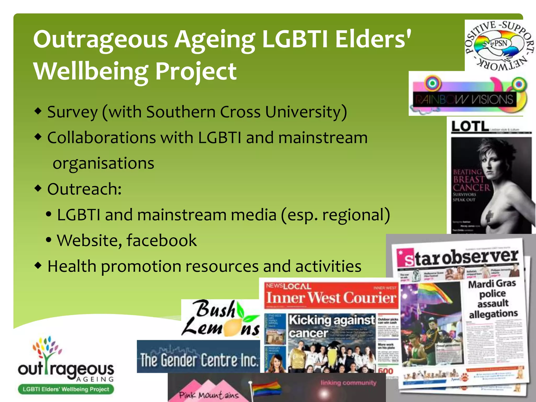 Outrageous Ageing LGBTI Elders' 
Wellbeing Project 
 Survey (with Southern Cross University) 
 Collaborations with LGBTI and mainstream 
organisations 
 Outreach: 
 LGBTI and mainstream media (esp. regional) 
 Website, facebook 
 Health promotion resources and activities 
 