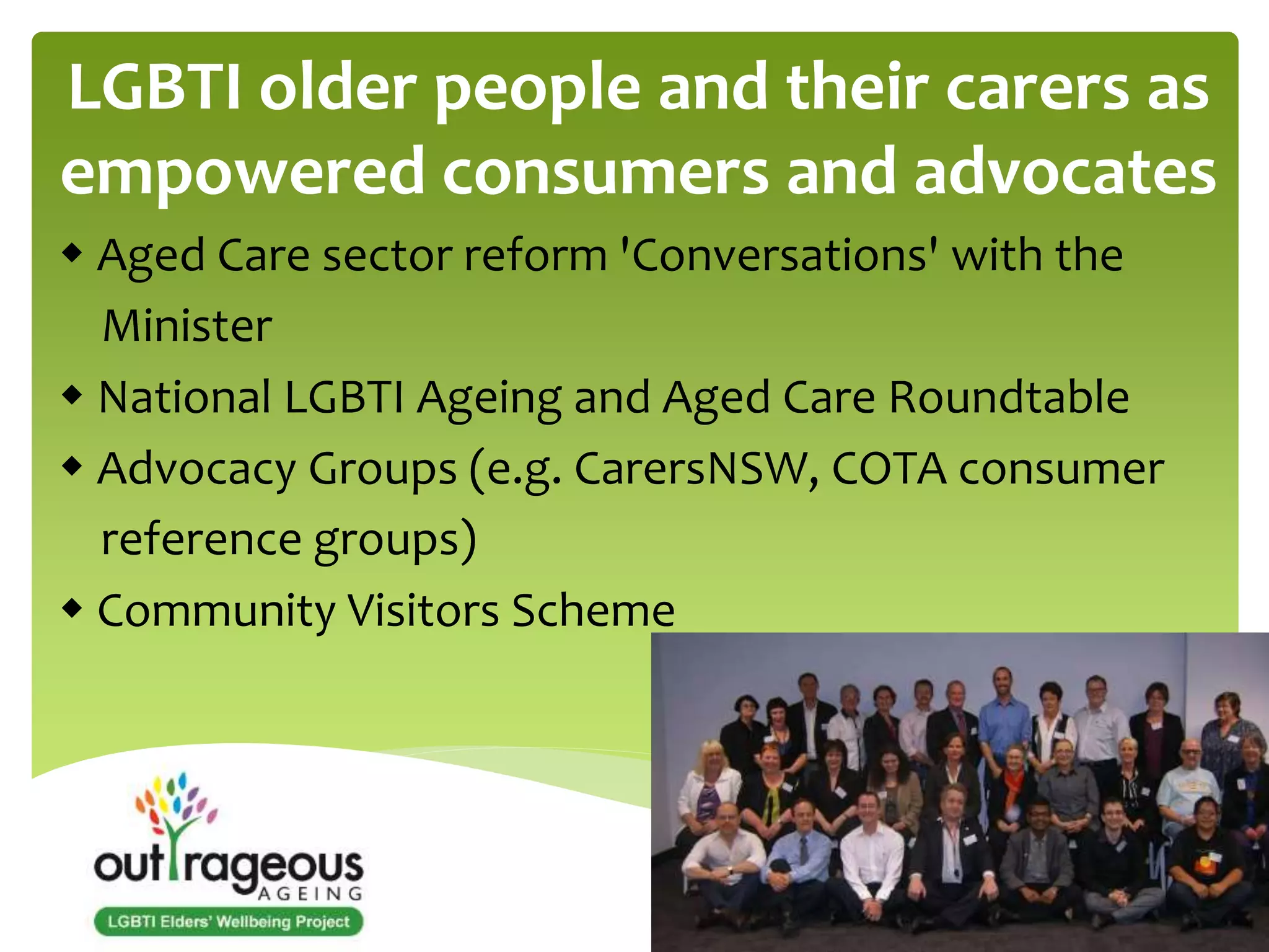 LGBTI older people and their carers as 
empowered consumers and advocates 
 Aged Care sector reform 'Conversations' with the 
Minister 
 National LGBTI Ageing and Aged Care Roundtable 
 Advocacy Groups (e.g. CarersNSW, COTA consumer 
reference groups) 
 Community Visitors Scheme 
