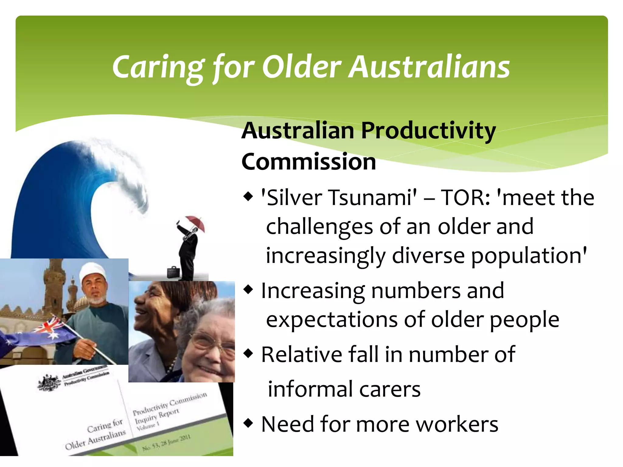 Caring for Older Australians 
Australian Productivity 
Commission 
 'Silver Tsunami' – TOR: 'meet the 
challenges of an older and 
increasingly diverse population' 
 Increasing numbers and 
expectations of older people 
 Relative fall in number of 
informal carers 
 Need for more workers 
 