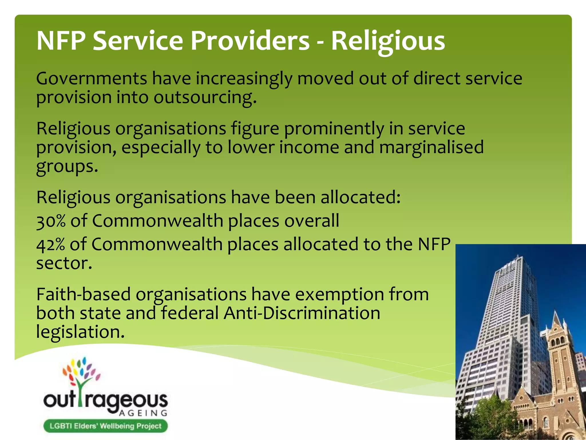 NFP Service Providers - Religious 
Governments have increasingly moved out of direct service 
provision into outsourcing. 
Religious organisations figure prominently in service 
provision, especially to lower income and marginalised 
groups. 
Religious organisations have been allocated: 
30% of Commonwealth places overall 
42% of Commonwealth places allocated to the NFP 
sector. 
Faith-based organisations have exemption from 
both state and federal Anti-Discrimination 
legislation. 
 