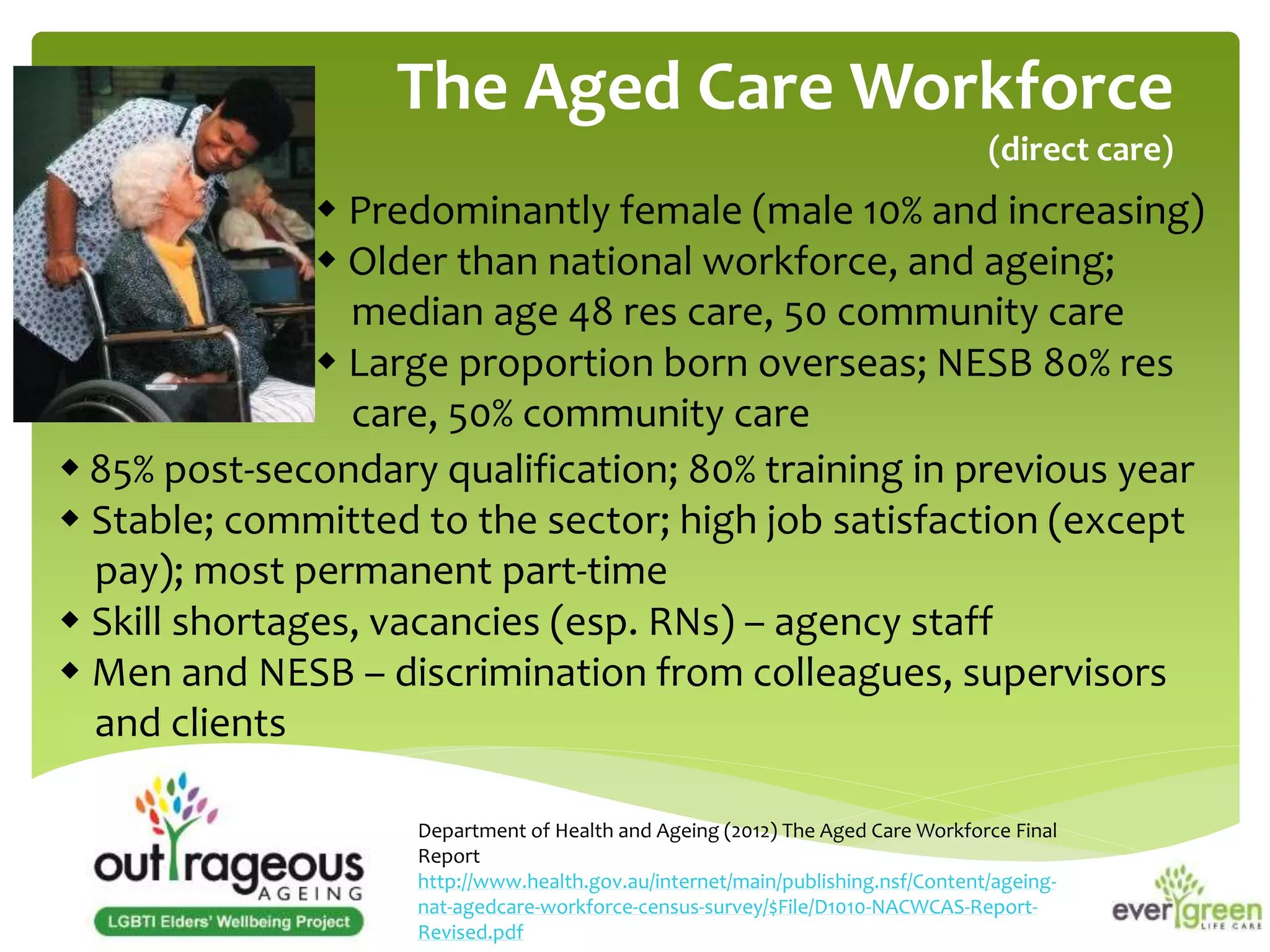 The Aged Care Workforce 
(direct care) 
 Predominantly female (male 10% and increasing) 
 Older than national workforce, and ageing; 
median age 48 res care, 50 community care 
 Large proportion born overseas; NESB 80% res 
care, 50% community care 
 85% post-secondary qualification; 80% training in previous year 
 Stable; committed to the sector; high job satisfaction (except 
pay); most permanent part-time 
 Skill shortages, vacancies (esp. RNs) – agency staff 
 Men and NESB – discrimination from colleagues, supervisors 
and clients 
Department of Health and Ageing (2012) The Aged Care Workforce Final 
Report 
http://www.health.gov.au/internet/main/publishing.nsf/Content/ageing-nat- 
agedcare-workforce-census-survey/$File/D1010-NACWCAS-Report- 
Revised.pdf 
 