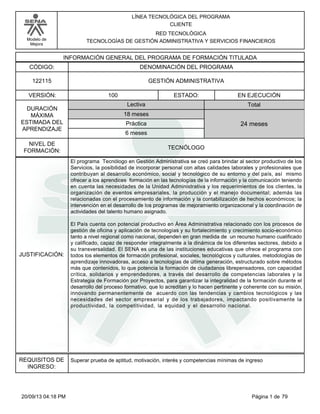 Modelo de 
Mejora 
LÍNEA TECNOLÓGICA DEL PROGRAMA 
CLIENTE 
RED TECNOLÓGICA 
TECNOLOGÍAS DE GESTIÓN ADMINISTRATIVA Y SERVICIOS FINANCIEROS 
INFORMACIÓN GENERAL DEL PROGRAMA DE FORMACIÓN TITULADA 
CÓDIGO: DENOMINACIÓN DEL PROGRAMA 
122115 GESTIÓN ADMINISTRATIVA 
VERSIÓN: ESTADO: 
DURACIÓN 
MÁXIMA 
ESTIMADA DEL 
APRENDIZAJE 
100 EN EJECUCIÓN 
Total 
18 meses 
6 meses 
24 meses 
NIVEL DE 
FORMACIÓN: 
TECNÓLOGO 
Lectiva 
Práctica 
JUSTIFICACIÓN: 
El programa Tecnólogo en Gestión Administrativa se creó para brindar al sector productivo de los 
Servicios, la posibilidad de incorporar personal con altas calidades laborales y profesionales que 
contribuyan al desarrollo económico, social y tecnológico de su entorno y del país, así mismo 
ofrecer a los aprendices formación en las tecnologías de la información y la comunicación teniendo 
en cuenta las necesidades de la Unidad Administrativa y los requerimientos de los clientes, la 
organización de eventos empresariales, la producción y el manejo documental; además las 
relacionadas con el procesamiento de información y la contabilización de hechos económicos; la 
intervención en el desarrollo de los programas de mejoramiento organizacional y la coordinación de 
actividades del talento humano asignado. 
El País cuenta con potencial productivo en Área Administrativa relacionado con los procesos de 
gestión de oficina y aplicación de tecnologías y su fortalecimiento y crecimiento socio-económico 
tanto a nivel regional como nacional, dependen en gran medida de un recurso humano cualificado 
y calificado, capaz de responder integralmente a la dinámica de los diferentes sectores, debido a 
su transversalidad. El SENA es una de las instituciones educativas que ofrece el programa con 
todos los elementos de formación profesional, sociales, tecnológicos y culturales, metodologías de 
aprendizaje innovadoras, acceso a tecnologías de última generación, estructurado sobre métodos 
más que contenidos, lo que potencia la formación de ciudadanos librepensadores, con capacidad 
crítica, solidarios y emprendedores, a través del desarrollo de competencias laborales y la 
Estrategia de Formación por Proyectos, para garantizar la integralidad de la formación durante el 
desarrollo del proceso formativo, que lo acreditan y lo hacen pertinente y coherente con su misión, 
innovando permanentemente de acuerdo con las tendencias y cambios tecnológicos y las 
necesidades del sector empresarial y de los trabajadores, impactando positivamente la 
productividad, la competitividad, la equidad y el desarrollo nacional. 
REQUISITOS DE 
INGRESO: 
Superar prueba de aptitud, motivación, interés y competencias mínimas de ingreso 
20/09/13 04:18 PM Página 1 de 79 
 