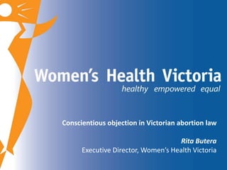 Conscientious objection in Victorian abortion law 
Rita Butera 
Executive Director, Women’s Health Victoria 
 