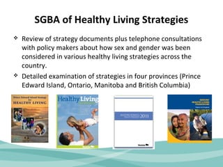 SGBA of Healthy Living Strategies 
 Review of strategy documents plus telephone consultations 
with policy makers about how sex and gender was been 
considered in various healthy living strategies across the 
country. 
 Detailed examination of strategies in four provinces (Prince 
Edward Island, Ontario, Manitoba and British Columbia) 
 