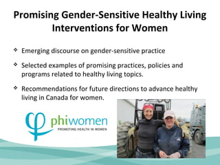 Promising Gender-Sensitive Healthy Living 
Interventions for Women 
 Emerging discourse on gender-sensitive practice 
 Selected examples of promising practices, policies and 
programs related to healthy living topics. 
 Recommendations for future directions to advance healthy 
living in Canada for women. 
 