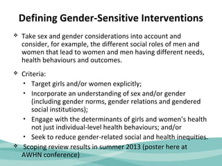Defining Gender-Sensitive Interventions 
 Take sex and gender considerations into account and 
consider, for example, the different social roles of men and 
women that lead to women and men having different needs, 
health behaviours and outcomes. 
 Criteria: 
• Target girls and/or women explicitly; 
• Incorporate an understanding of sex and/or gender 
(including gender norms, gender relations and gendered 
social institutions); 
• Engage with the determinants of girls and women’s health 
not just individual-level health behaviours; and/or 
• Seek to reduce gender-related social and health inequities. 
 Scoping review results in summer 2013 (poster here at 
AWHN conference) 
 