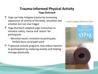 Trauma-informed Physical Activity 
Yoga Outreach 
 Yoga can help mitigate trauma by increasing 
experience of control of the body, sensation and 
emotion but can also trigger 
 Yoga Outreach adapted yoga instruction to 
enhance safety, choice and ‘action’ for 
participants 
- Minimize touch; invitation to participate; 
limited focus on breath work 
 TI physical activity programs may reduce barriers 
to participation by reducing anxiety and helping 
manage physicality 
www.yogaoutreach.com 
 