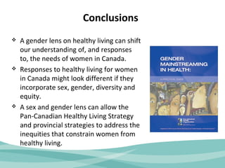 Conclusions 
 A gender lens on healthy living can shift 
our understanding of, and responses 
to, the needs of women in Canada. 
 Responses to healthy living for women 
in Canada might look different if they 
incorporate sex, gender, diversity and 
equity. 
 A sex and gender lens can allow the 
Pan-Canadian Healthy Living Strategy 
and provincial strategies to address the 
inequities that constrain women from 
healthy living. 
 