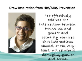 Draw Inspiration from HIV/AIDS Prevention 
“To effectively 
address the 
intersection between 
HIV/AIDS and 
gender and 
sexuality requires 
that interactions 
should, at the very 
least, not reinforce 
damaging Geeta Rao gender 
Gupta 
and sexual 

