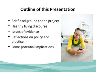 Outline of this Presentation 
 Brief background to the project 
 Healthy living discourse 
 Issues of evidence 
 Reflections on policy and 
practice 
 Some potential implications 
 