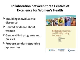 Collaboration between three Centres of 
Excellence for Women’s Health 
Troubling individualistic 
discourse 
Limited evidence about 
women 
Gender-blind programs and 
policies 
Propose gender-responsive 
approaches 
 