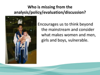 Who is missing from the 
analysis/policy/evaluation/discussion? 
Encourages us to think beyond 
the mainstream and consider 
what makes women and men, 
girls and boys, vulnerable. 
 