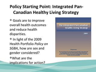 Policy Starting Point: Integrated Pan- 
Canadian Healthy Living Strategy 
 Goals are to improve 
overall health outcomes 
and reduce health 
disparities. 
 In light of the 2009 
Health Portfolio Policy on 
SGBA, how are sex and 
gender considered? 
What are the 
implications for action? 
 