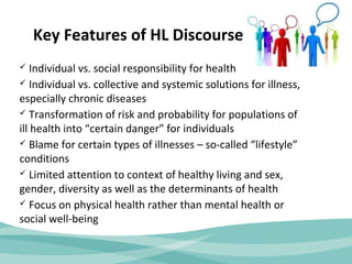 Key Features of HL Discourse 
 Individual vs. social responsibility for health 
 Individual vs. collective and systemic solutions for illness, 
especially chronic diseases 
 Transformation of risk and probability for populations of 
ill health into “certain danger” for individuals 
 Blame for certain types of illnesses – so-called “lifestyle” 
conditions 
 Limited attention to context of healthy living and sex, 
gender, diversity as well as the determinants of health 
 Focus on physical health rather than mental health or 
social well-being 
 