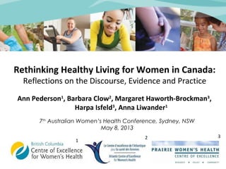 Rethinking Healthy Living for Women in Canada: 
Reflections on the Discourse, Evidence and Practice 
Ann Pederson1, Barbara Clow2, Margaret Haworth-Brockman3, 
Harpa Isfeld3, Anna Liwander1 
7th Australian Women’s Health Conference, Sydney, NSW 
May 8, 2013 
1 2 3 
 