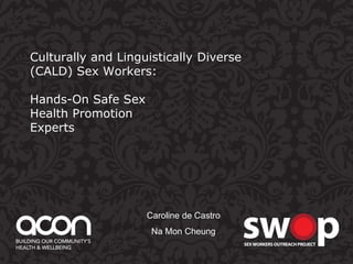 Culturally and Linguistically Diverse 
(CALD) Sex Workers: 
Hands-On Safe Sex 
Health Promotion 
Experts 
Caroline de Castro 
Na Mon Cheung 
 