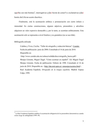 3 
aquéllas son más bonitas) 
1 
Finalmente, está la acentuación enfática o pronunciación con cierto énfasis e intensidad. En ciertas construcciones, algunos adjetivos, pronombres y adverbios adquieren un valor expresivo destacable y, por lo tanto, se acentúan enfáticamente. Esta acentuación solo se representa a nivel fonético y no gramático (no se usa tilde). , interrogativas (¿Qué hiciste de comer?) o exclamativas (¡Qué bonito día!) llevan acento diacrítico. 
Bibliografía utilizada 
Culebra y Vives, Cecilia. “Taller de ortografía y redacción básicas”. Cenidet. Fecha de publicación: junio de 2004. Consultado el 16 de junio de 2010. Disponible en: <http://www.cenidet.edu.mx/subaca/webdda/docs/ortografia_basica.pdf> 
Monjas Llorente, Miguel Ángel. "Cómo acentuar en español”. Ed. Miguel Ángel Monjas Llorente. Fecha de publicación: Febrero de 1998. Consultado el 16 de junio de 2010. Disponible en: <http://dat.etsit.upm.es/~mmonjas/acentos.html>. 
Real Academia Española. Ortografía de la lengua española. Madrid: Espasa Calpe, 1999. 
1 La Real Academia Española establece la acentuación obligatoria de los pronombres demostrativos cuando existe riesgo de ambigüedad (1999: 49). 