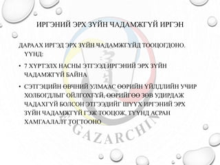 ИРГЭНИЙ ЭРХ ЗҮЙН ЧАДАМЖГҮЙ ИРГЭН 
ДАРААХ ИРГЭД ЭРХ ЗҮЙН ЧАДАМЖГҮЙД ТООЦОГДОНО. 
ҮҮНД: 
• 7 ХҮРТЭЛХ НАСНЫ ЭТГЭЭД ИРГЭНИЙ ЭРХ ЗҮЙН 
ЧАДАМЖГҮЙ БАЙНА 
• СЭТГЭЦИЙН ӨВЧНИЙ УЛМААС ӨӨРИЙН ҮЙЛДЛИЙН УЧИР 
ХОЛБОГДЛЫГ ОЙЛГОХГҮЙ, ӨӨРИЙГӨӨ ЗӨВ УДИРДАЖ 
ЧАДАХГҮЙ БОЛСОН ЭТГЭЭДИЙГ ШҮҮХ ИРГЭНИЙ ЭРХ 
ЗҮЙН ЧАДАМЖГҮЙ ГЭЖ ТООЦОЖ, ТҮҮНД АСРАН 
ХАМГААЛАЛТ ТОГТООНО 
 
