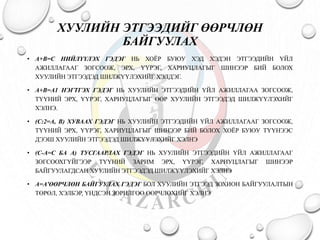ХУУЛИЙН ЭТГЭЭДИЙГ ӨӨРЧЛӨН 
БАЙГУУЛАХ 
• A+B=C НИЙЛҮҮЛЭХ ГЭДЭГ НЬ ХОЁР БУЮУ ХЭД ХЭДЭН ЭТГЭЭДИЙН ҮЙЛ 
АЖИЛЛАГААГ ЗОГСООЖ, ЭРХ, ҮҮРЭГ, ХАРИУЦЛАГЫГ ШИНЭЭР БИЙ БОЛОХ 
ХУУЛИЙН ЭТГЭЭДЭД ШИЛЖҮҮЛЭХИЙГ ХЭЛДЭГ. 
• A+B=A1 НЭГТГЭХ ГЭДЭГ НЬ ХУУЛИЙН ЭТГЭЭДИЙН ҮЙЛ АЖИЛЛАГАА ЗОГСООЖ, 
ТҮҮНИЙ ЭРХ, ҮҮРЭГ, ХАРИУЦЛАГЫГ ӨӨР ХУУЛИЙН ЭТГЭЭДЭД ШИЛЖҮҮЛЭХИЙГ 
ХЭЛНЭ. 
• (С:2=А, В) ХУВААХ ГЭДЭГ НЬ ХУУЛИЙН ЭТГЭЭДИЙН ҮЙЛ АЖИЛЛАГААГ ЗОГСООЖ, 
ТҮҮНИЙ ЭРХ, ҮҮРЭГ, ХАРИУЦЛАГЫГ ШИНЭЭР БИЙ БОЛОХ ХОЁР БУЮУ ТҮҮНЭЭС 
ДЭЭШ ХУУЛИЙН ЭТГЭЭДЭД ШИЛЖҮҮЛЭХИЙГ ХЭЛНЭ 
• (С-А=С БА А) ТУСГААРЛАХ ГЭДЭГ НЬ ХУУЛИЙН ЭТГЭЭДИЙН ҮЙЛ АЖИЛЛАГААГ 
ЗОГСООХГҮЙГЭЭР ТҮҮНИЙ ЗАРИМ ЭРХ, ҮҮРЭГ, ХАРИУЦЛАГЫГ ШИНЭЭР 
БАЙГУУЛАГДСАН ХУУЛИЙН ЭТГЭЭДЭД ШИЛЖҮҮЛЭХИЙГ ХЭЛНЭ 
• А=А'ӨӨРЧЛӨН БАЙГУУЛАХ ГЭДЭГ БОЛ ХУУЛИЙН ЭТГЭЭД ЗОХИОН БАЙГУУЛАЛТЫН 
ТӨРӨЛ, ХЭЛБЭР, ҮНДСЭН ЗОРИЛГОО ӨӨРЧЛӨХИЙГ ХЭЛНЭ 
 