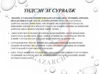 ҮНДСЭН ЭХ СУРВАЛЖ 
• ХӨДЛӨХ, ҮЛ ХӨДЛӨХ ХӨРӨНГӨ ШУДАРГААР ОЛЖ АВАХ, ЭЗЭМШИХ, ӨМЧЛӨХ, 
ӨВ ЗАЛГАМЖЛУУЛАХ ЭРХТЭЙ. ХУВИЙН ӨМЧИЙГ ХУУЛЬ БУСААР ХУРААХ, 
ДАЙЧЛАН АВАХЫГ ХОРИГЛОНО. ТӨР, ТҮҮНИЙ ЭРХ БҮХИЙ БАЙГУУЛЛАГА НЬ 
НИЙГМИЙН ЗАЙЛШГҮЙ ХЭРЭГЦЭЭГ ҮНДЭСЛЭН ХУВИЙН ӨМЧИЙН ЭД ХӨРӨНГИЙГ 
ДАЙЧЛАН АВБАЛ НӨХӨХ ОЛГОВОР, ҮНИЙГ ТӨЛНӨ; 
• АЖИЛ МЭРГЭЖЛЭЭ ЧӨЛӨӨТЭЙ СОНГОХ, ХӨДӨЛМӨРИЙН АЯТАЙ НӨХЦӨЛӨӨР 
ХАНГУУЛАХ, ЦАЛИН ХӨЛС АВАХ, АМРАХ, ХУВИЙН АЖ АХУЙ ЭРХЛЭХ ЭРХТЭЙ. 
ХЭНИЙГ Ч ХУУЛЬ БУСААР АЛБАДАН ХӨДӨЛМӨРЛҮҮЛЖ БОЛОХГҮЙ; 
• СУРЧ БОЛОВСРОХ ЭРХТЭЙ. ТӨРӨӨС БҮХ НИЙТИЙН ЕРӨНХИЙ БОЛОВСРОЛЫГ 
ТӨЛБӨРГҮЙ ОЛГОНО. ИРГЭД ТӨРӨӨС ТАВИХ ШААРДЛАГАД НИЙЦСЭН ХУВИЙН 
СУРГУУЛЬ БАЙГУУЛАН АЖИЛЛУУЛЖ БОЛНО; 
• СОЁЛ, УРЛАГ, ШИНЖЛЭХ УХААНЫ ҮЙЛ АЖИЛЛАГАА ЯВУУЛАХ, БҮТЭЭЛ ТУУРВИХ, 
ҮР ШИМИЙГ НЬ ХҮРТЭХ ЭРХТЭЙ. ЗОХИОГЧ, ШИНЭ БҮТЭЭЛ, НЭЭЛТИЙН ЭРХИЙГ 
ХУУЛИАР ХАМГААЛНА; 
