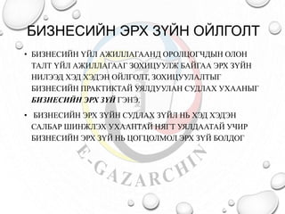 БИЗНЕСИЙН ЭРХ ЗҮЙН ОЙЛГОЛТ 
• БИЗНЕСИЙН ҮЙЛ АЖИЛЛАГААНД ОРОЛЦОГЧДЫН ОЛОН 
ТАЛТ ҮЙЛ АЖИЛЛАГААГ ЗОХИЦУУЛЖ БАЙГАА ЭРХ ЗҮЙН 
НИЛЭЭД ХЭД ХЭДЭН ОЙЛГОЛТ, ЗОХИЦУУЛАЛТЫГ 
БИЗНЕСИЙН ПРАКТИКТАЙ УЯЛДУУЛАН СУДЛАХ УХААНЫГ 
БИЗНЕСИЙН ЭРХ ЗҮЙ ГЭНЭ. 
• БИЗНЕСИЙН ЭРХ ЗҮЙН СУДЛАХ ЗҮЙЛ НЬ ХЭД ХЭДЭН 
САЛБАР ШИНЖЛЭХ УХААНТАЙ НЯГТ УЯЛДААТАЙ УЧИР 
БИЗНЕСИЙН ЭРХ ЗҮЙ НЬ ЦОГЦОЛМОЛ ЭРХ ЗҮЙ БОЛДОГ 
 