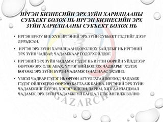 ИРГЭН БИЗНЕСИЙН ЭРХ ЗҮЙН ХАРИЛЦААНЫ 
СУБЪЕКТ БОЛОХ НЬ ИРГЭН БИЗНЕСИЙН ЭРХ 
ЗҮЙН ХАРИЛЦААНЫ СУБЪЕКТ БОЛОХ НЬ 
• ИРГЭН БУЮУ БИЕ ХҮН ИРГЭНИЙ ЭРХ ЗҮЙН СУБЬЕКТ ГЭДГИЙГ ДЭЭР 
ДУРЬДСАН. 
• ИРГЭН ЭРХ ЗҮЙН ХАРИЛЦААНД ОРОЛЦОХ БАЙДЛЫГ НЬ ИРГЭНИЙ 
ЭРХ ЗҮЙН ЧАДВАР, ЧАДАМЖААР ГОДОРХОЙЛДОГ. 
• ИРГЭНИЙ ЭРХ ЗҮЙН ЧАДАМЖ ГЭДЭГ НЬ ИРГЭН ӨӨРИЙН УЙЛДЛЭЭР 
ӨӨРТӨӨ ЭРХ ОЛЖ АВАХ, ҮҮРЭГ БИЙ БОЛГОХ ЧАДВАРЫГ ХЭЛЭХ 
БӨГӨӨД ЭРХ ЗҮЙН БҮРЭН ЧАДАМЖ 18НАСНААС ЭХЭЛНЭ. 
• ҮЗВЭЛ ЧАДВАР ГЭДЭГ НЬ ӨРГӨН АГУУЛГАТАЙ БӨГӨӨД ЧАДАМЖ 
ГЭДЭГ ОЙЛГОЛТОО ӨӨРТӨӨ БАГТААЖ БАЙНА. ИРГЭНИЙ ЭРХ ЗҮЙН 
ЧАДАМЖИЙГ БҮРЭН, ХЭСЭГЧИЛСЭН, ЗАРИМ, ХЯЗГААРЛАГДМАЛ 
ЧАДАМЖ, ЭРХ ЗҮЙН ЧАДАМЖГҮЙ БАЙДАЛ ГЭЖ АНГИЛЖ БОЛНО 
 