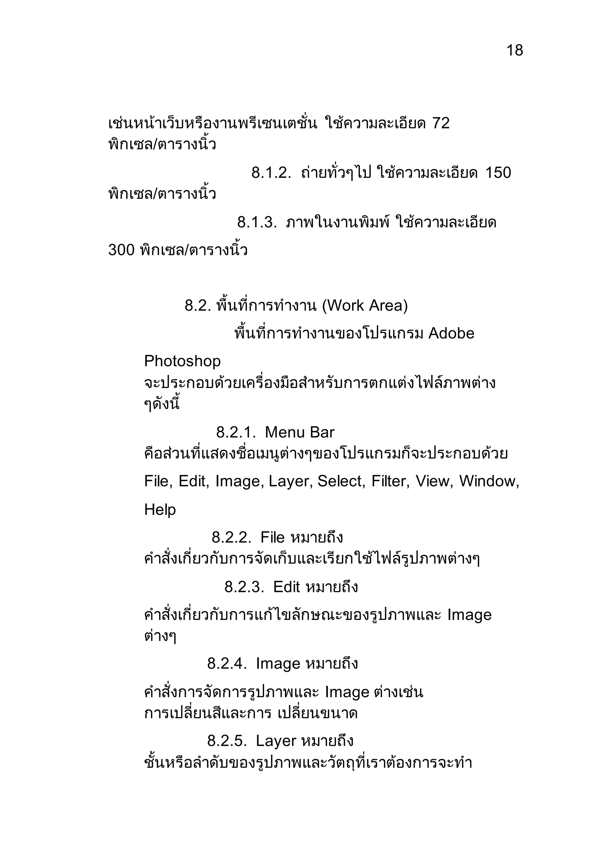 18 
เช่นหน้าเว็บหรืองานพรีเซนเตชั่น ใช้ความละเอียด 72 
พิกเซล/ตารางนิ้ว 
8.1.2. ถ่ายทั่วๆไป ใช้ความละเอียด 150 
พิกเซล/ตารางนิ้ว 
8.1.3. ภาพในงานพิมพ์ ใช้ความละเอียด 
300 พิกเซล/ตารางนิ้ว 
8.2. พื้นที่การทางาน (Work Area) 
พื้นที่การทางานของโปรแกรม Adobe 
Photoshop 
จะประกอบด้วยเครื่องมือสาหรับการตกแต่งไฟล์ภาพต่าง 
ๆดังนี้ 
8.2.1. Menu Bar 
คือส่วนที่แสดงชื่อเมนูต่างๆของโปรแกรมก็จะประกอบด้วย 
File, Edit, Image, Layer, Select, Filter, View, Window, 
Help 
8.2.2. File หมายถึง 
คาสั่งเกี่ยวกับการจัดเก็บและเรียกใช้ไฟล์รูปภาพต่างๆ 
8.2.3. Edit หมายถึง 
คาสั่งเกี่ยวกับการแก้ไขลักษณะของรูปภาพและ Image 
ต่างๆ 
8.2.4. Image หมายถึง 
คาสั่งการจัดการรูปภาพและ Image ต่างเช่น 
การเปลี่ยนสีและการ เปลี่ยนขนาด 
8.2.5. Layer หมายถึง 
ชั้นหรือลาดับของรูปภาพและวัตถุที่เราต้องการจะทา 
 
